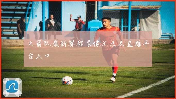 火箭队最新赛程录像汇总及直播平台入口