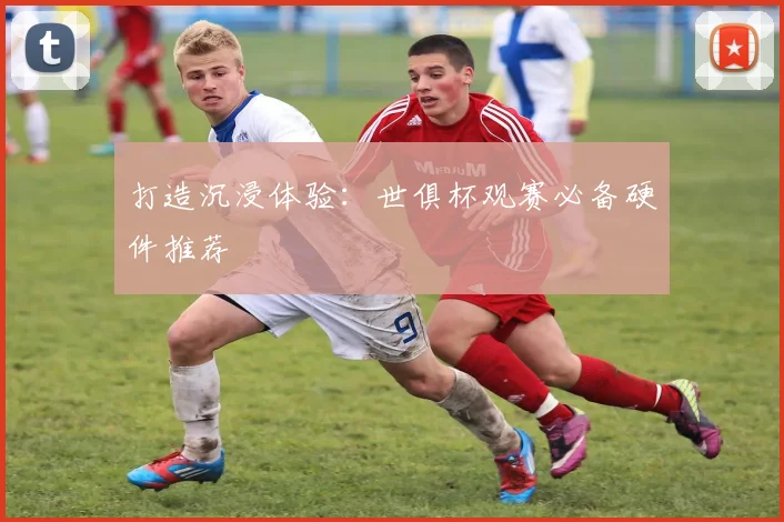 打造沉浸体验：世俱杯观赛必备硬件推荐