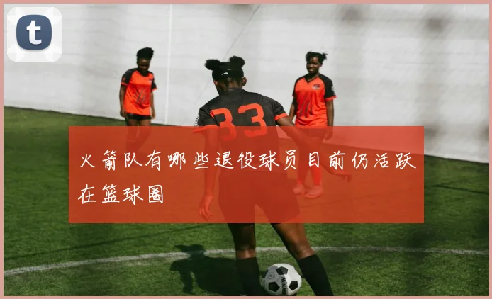 火箭队有哪些退役球员目前仍活跃在篮球圈