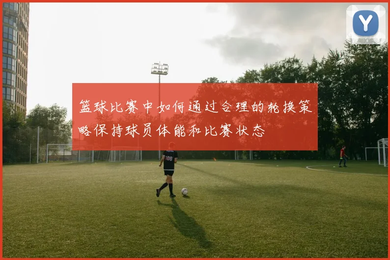 篮球比赛中如何通过合理的轮换策略保持球员体能和比赛状态