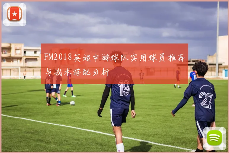 FM2018英超中游球队实用球员推荐与战术搭配分析