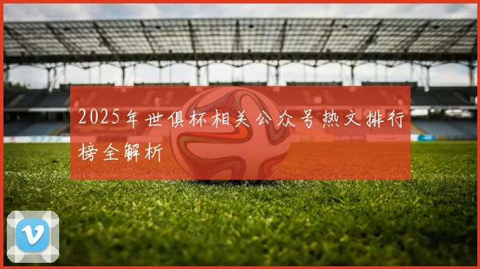 2025年世俱杯相关公众号热文排行榜全解析