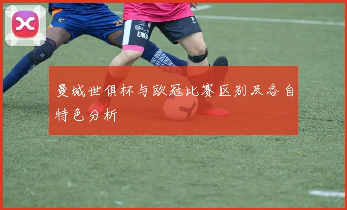 曼城世俱杯与欧冠比赛区别及各自特色分析